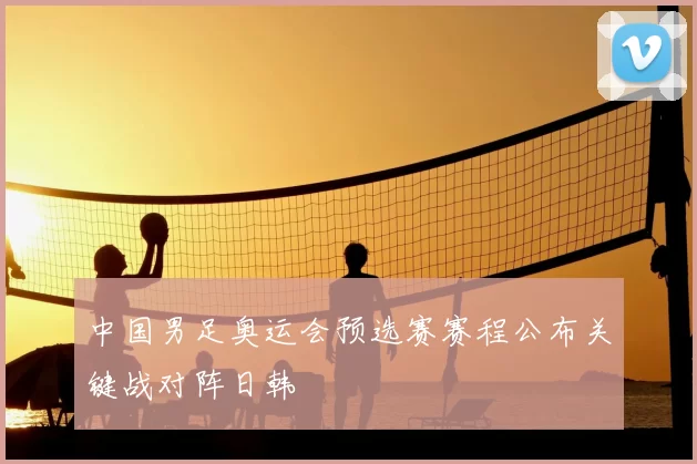 中国男足奥运会预选赛赛程公布关键战对阵日韩