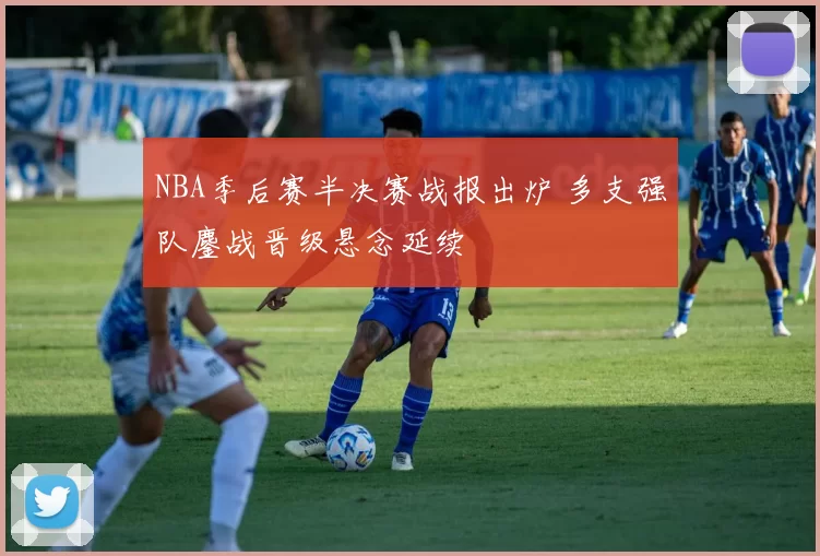 NBA季后赛半决赛战报出炉 多支强队鏖战晋级悬念延续