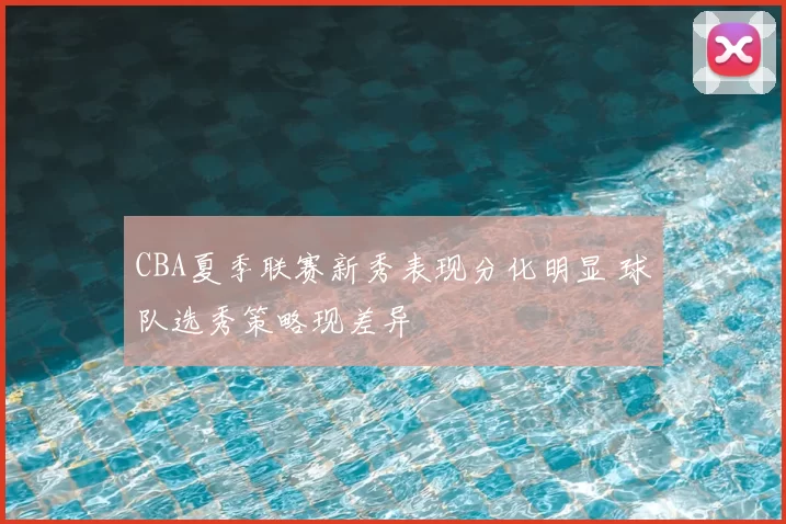 CBA夏季联赛新秀表现分化明显 球队选秀策略现差异