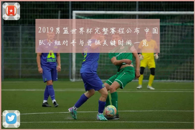 2019男篮世界杯完整赛程公布 中国队小组对手与晋级关键时间一览