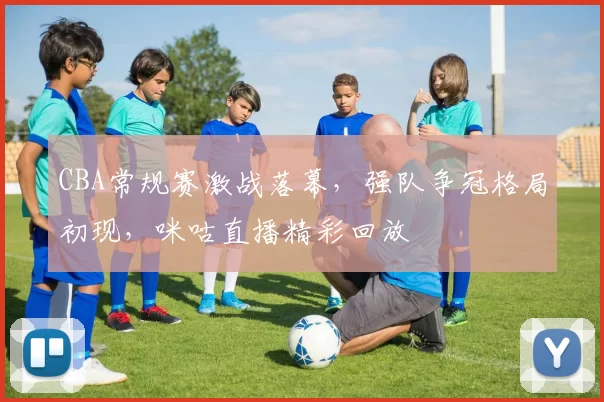 CBA常规赛激战落幕，强队争冠格局初现，咪咕直播精彩回放