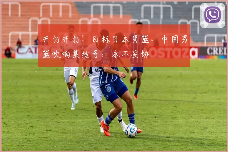 开打开打！目标日本男篮，中国男篮吹响集结号，永不妥协