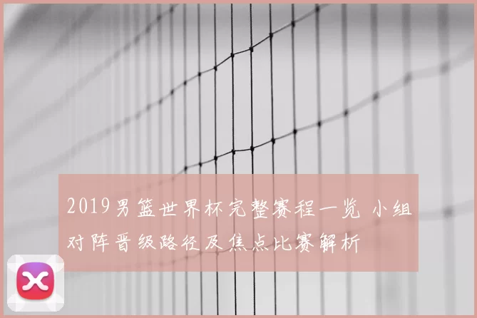 2019男篮世界杯完整赛程一览 小组对阵晋级路径及焦点比赛解析