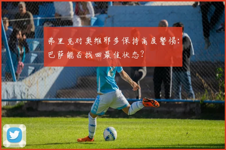 弗里克对奥维耶多保持高度警惕：巴萨能否找回最佳状态？