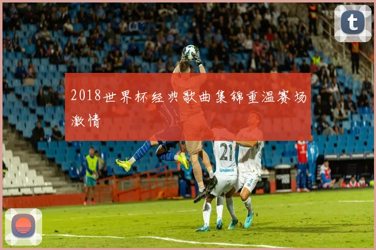 2018世界杯经典歌曲集锦重温赛场激情
