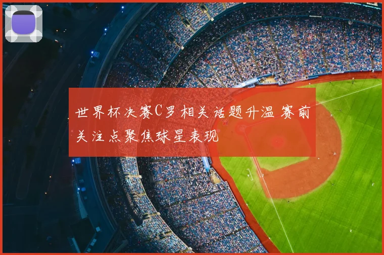 世界杯决赛C罗相关话题升温 赛前关注点聚焦球星表现