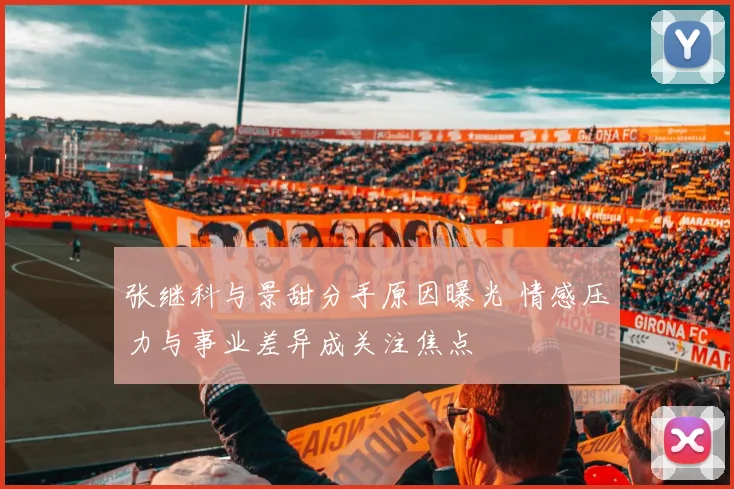 张继科与景甜分手原因曝光 情感压力与事业差异成关注焦点