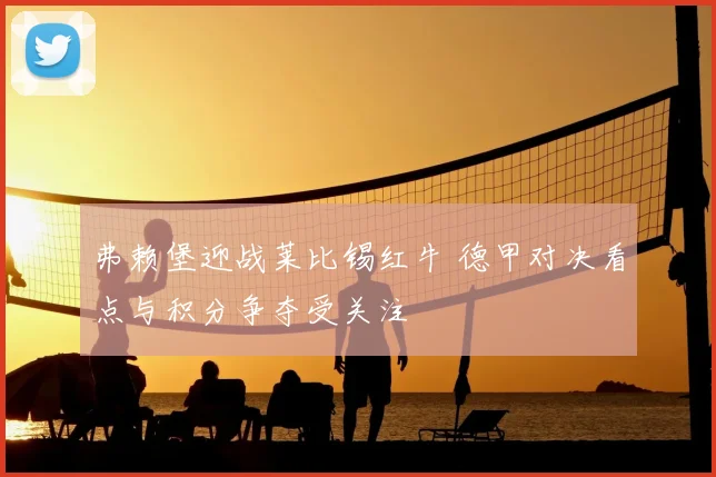 弗赖堡迎战莱比锡红牛 德甲对决看点与积分争夺受关注