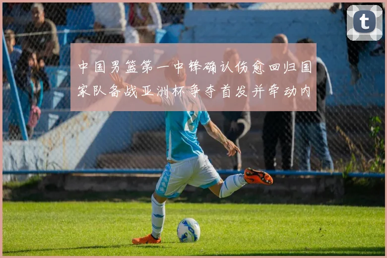 中国男篮第一中锋确认伤愈回归国家队备战亚洲杯争夺首发并牵动内线轮换