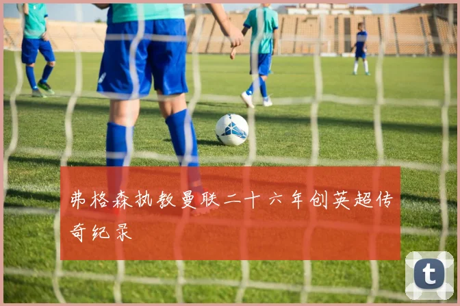 弗格森执教曼联二十六年创英超传奇纪录