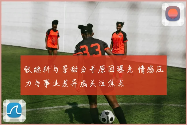张继科与景甜分手原因曝光 情感压力与事业差异成关注焦点