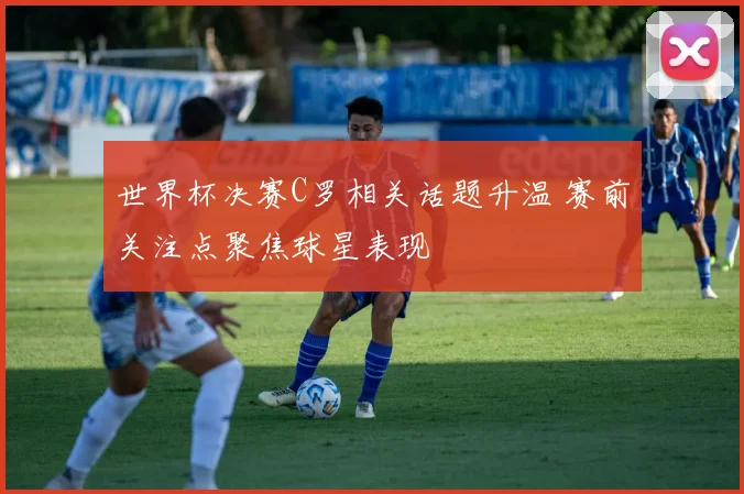 世界杯决赛C罗相关话题升温 赛前关注点聚焦球星表现