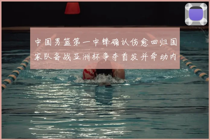 中国男篮第一中锋确认伤愈回归国家队备战亚洲杯争夺首发并牵动内线轮换