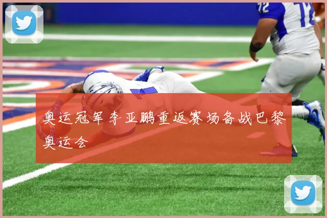 奥运冠军李亚鹏重返赛场备战巴黎奥运会