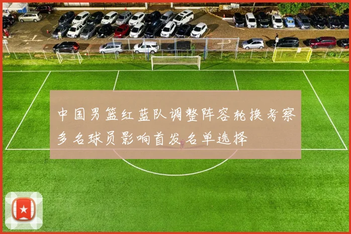 中国男篮红蓝队调整阵容轮换考察多名球员影响首发名单选择