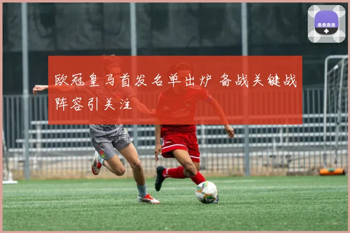 欧冠皇马首发名单出炉 备战关键战阵容引关注