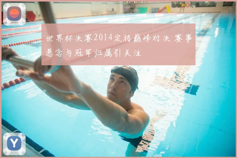 世界杯决赛2014定格巅峰对决 赛事悬念与冠军归属引关注