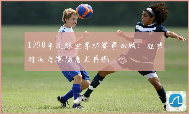 1990年足球世界杯赛事回顾:经典对决与赛场看点再现